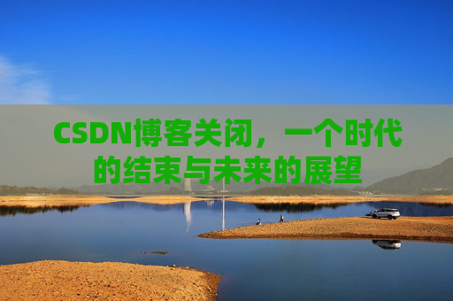 CSDN博客关闭，一个时代的结束与未来的展望